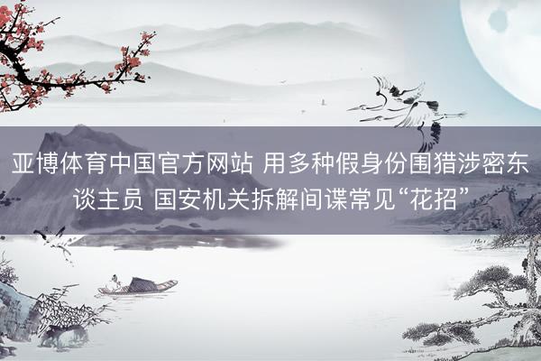 亚博体育中国官方网站 用多种假身份围猎涉密东谈主员 国安机关拆解间谍常见“花招”