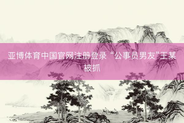 亚博体育中国官网注册登录 “公事员男友”王某被抓