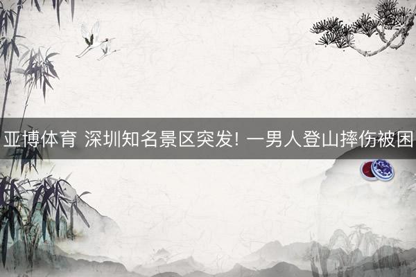 亚博体育 深圳知名景区突发! 一男人登山摔伤被困