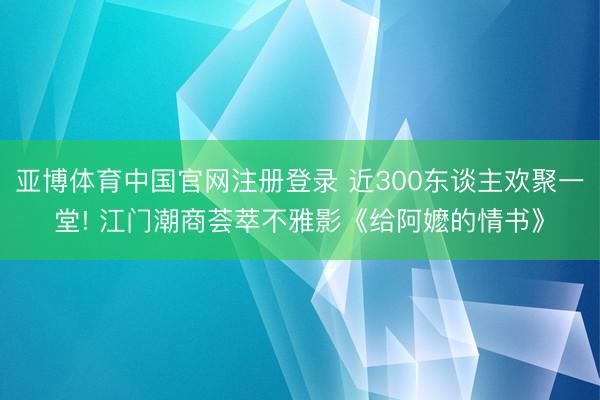 亚博体育中国官网注册登录 近300东谈主欢聚一堂! 江门潮商荟萃不雅影《给阿嬷的情书》