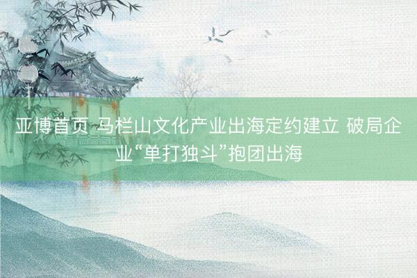 亚博首页 马栏山文化产业出海定约建立 破局企业“单打独斗”抱团出海