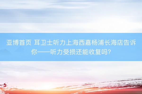 亚博首页 耳卫士听力上海西嘉杨浦长海店告诉你——听力受损还能收复吗？