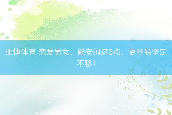亚博体育 恋爱男女，能安闲这3点，更容易坚定不移！