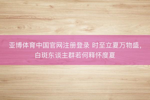 亚博体育中国官网注册登录 时至立夏万物盛，白斑东谈主群若何释怀度夏