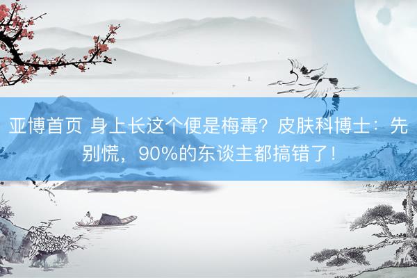 亚博首页 身上长这个便是梅毒？皮肤科博士：先别慌，90%的东谈主都搞错了！