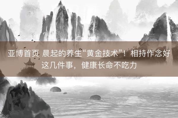 亚博首页 晨起的养生“黄金技术”！相持作念好这几件事，健康长命不吃力