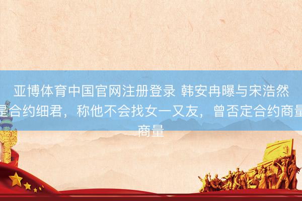 亚博体育中国官网注册登录 韩安冉曝与宋浩然是合约细君，称他不会找女一又友，曾否定合约商量
