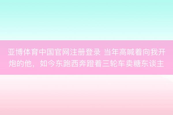 亚博体育中国官网注册登录 当年高喊着向我开炮的他，如今东跑西奔蹬着三轮车卖糖东谈主