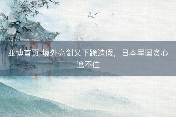 亚博首页 境外亮剑又下跪造假，日本军国贪心遮不住