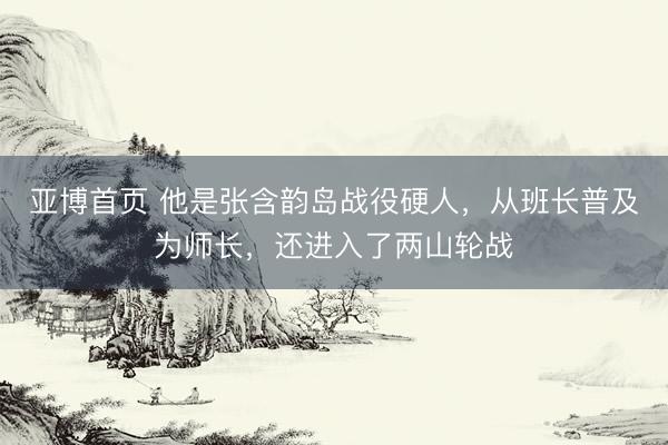 亚博首页 他是张含韵岛战役硬人，从班长普及为师长，还进入了两山轮战
