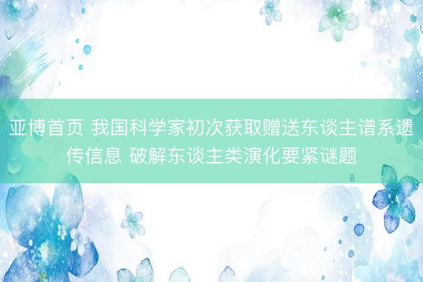 亚博首页 我国科学家初次获取赠送东谈主谱系遗传信息 破解东谈主类演化要紧谜题