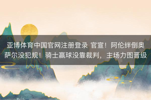 亚博体育中国官网注册登录 官宣！阿伦绊倒奥萨尔没犯规！骑士赢球没靠裁判，主场力图晋级