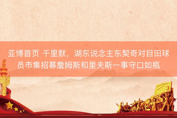 亚博首页 千里默，湖东说念主东契奇对目田球员市集招募詹姆斯和里夫斯一事守口如瓶