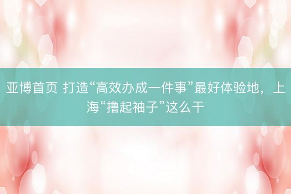 亚博首页 打造“高效办成一件事”最好体验地，上海“撸起袖子”这么干