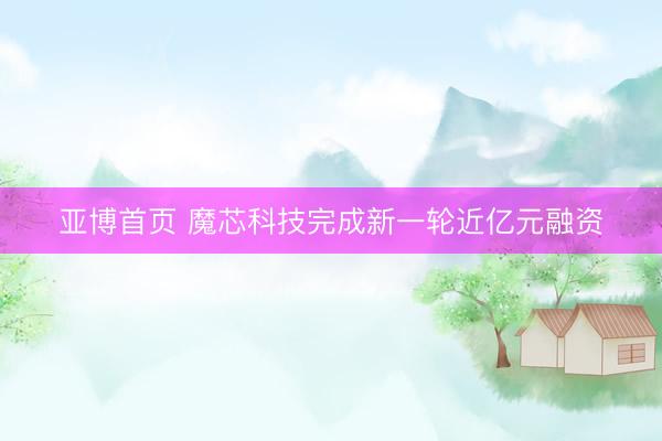 亚博首页 魔芯科技完成新一轮近亿元融资
