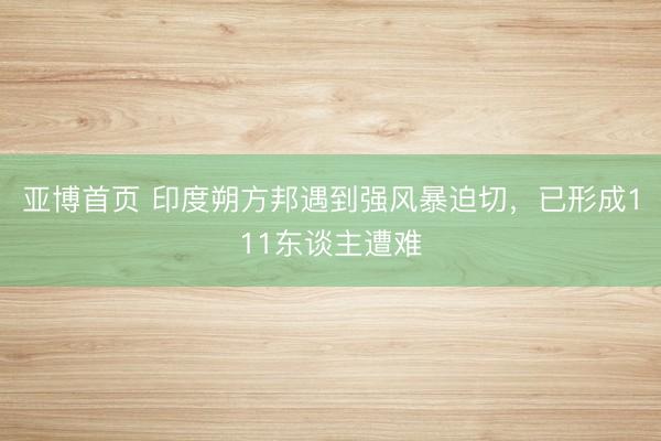 亚博首页 印度朔方邦遇到强风暴迫切，已形成111东谈主遭难