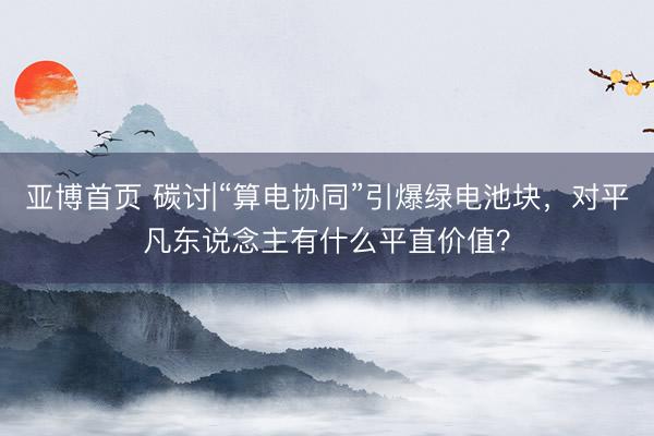 亚博首页 碳讨|“算电协同”引爆绿电池块，对平凡东说念主有什么平直价值？