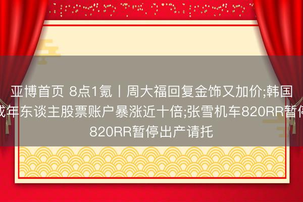 亚博首页 8点1氪丨周大福回复金饰又加价;韩国一季度未成年东谈主股票账户暴涨近十倍;张雪机车820RR暂停出产请托