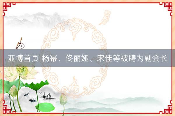亚博首页 杨幂、佟丽娅、宋佳等被聘为副会长