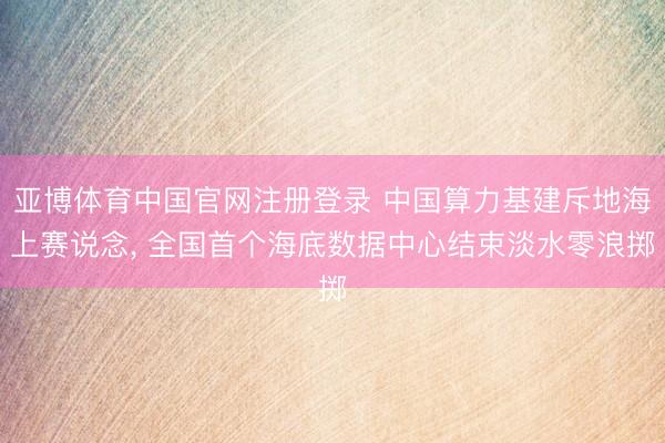 亚博体育中国官网注册登录 中国算力基建斥地海上赛说念， 全国首个海底数据中心结束淡水零浪掷