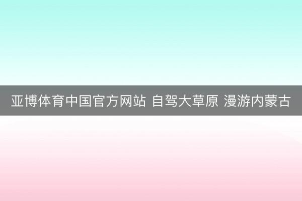 亚博体育中国官方网站 自驾大草原 漫游内蒙古
