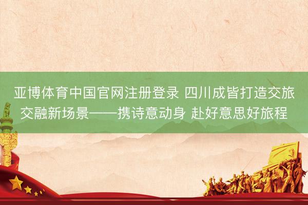 亚博体育中国官网注册登录 四川成皆打造交旅交融新场景——携诗意动身 赴好意思好旅程