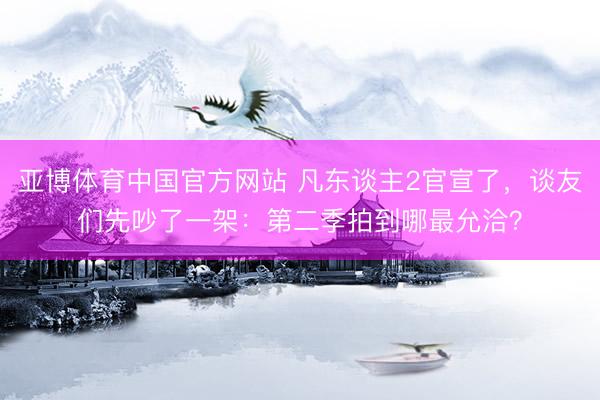 亚博体育中国官方网站 凡东谈主2官宣了，谈友们先吵了一架：第二季拍到哪最允洽？