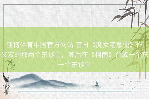 亚博体育中国官方网站 昔日《魔女宅急便》作念一又友的那两个东谈主，其后在《柯南》合成一个东谈主
