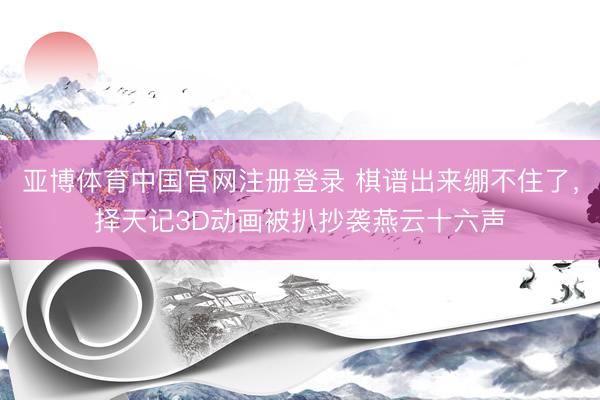 亚博体育中国官网注册登录 棋谱出来绷不住了，择天记3D动画被扒抄袭燕云十六声