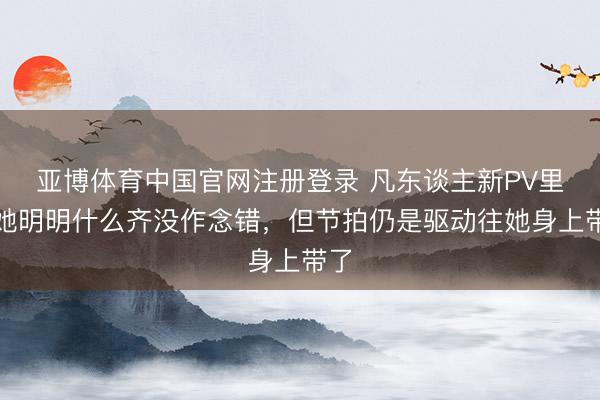 亚博体育中国官网注册登录 凡东谈主新PV里，她明明什么齐没作念错，但节拍仍是驱动往她身上带了
