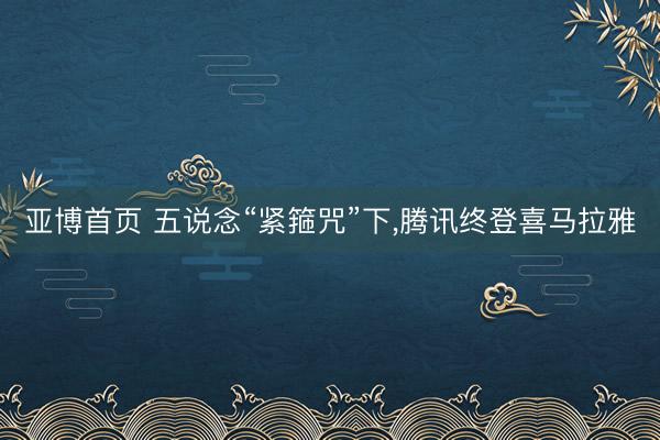 亚博首页 五说念“紧箍咒”下，腾讯终登喜马拉雅