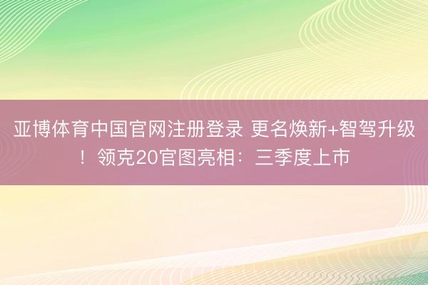 亚博体育中国官网注册登录 更名焕新+智驾升级！领克20官图亮相：三季度上市