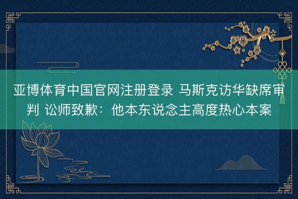 亚博体育中国官网注册登录 马斯克访华缺席审判 讼师致歉：他本东说念主高度热心本案