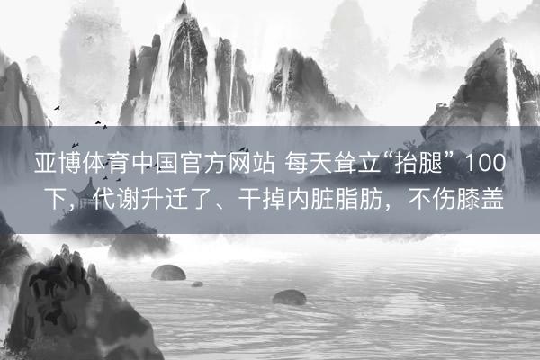 亚博体育中国官方网站 每天耸立“抬腿” 100 下，代谢升迁了、干掉内脏脂肪，不伤膝盖