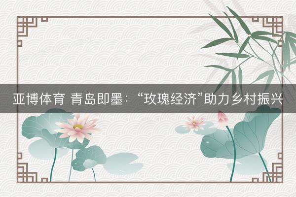 亚博体育 青岛即墨：“玫瑰经济”助力乡村振兴