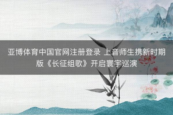 亚博体育中国官网注册登录 上音师生携新时期版《长征组歌》开启寰宇巡演