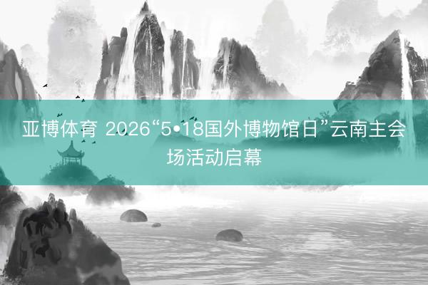 亚博体育 2026“5•18国外博物馆日”云南主会场活动启幕