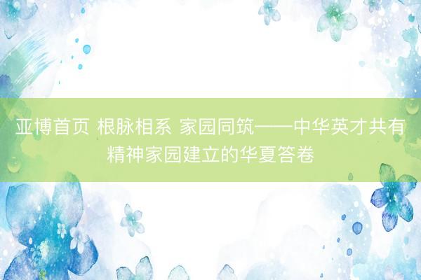 亚博首页 根脉相系 家园同筑——中华英才共有精神家园建立的华夏答卷