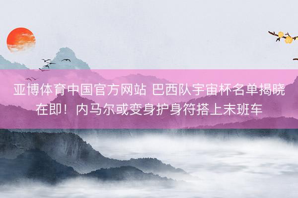 亚博体育中国官方网站 巴西队宇宙杯名单揭晓在即！内马尔或变身护身符搭上末班车