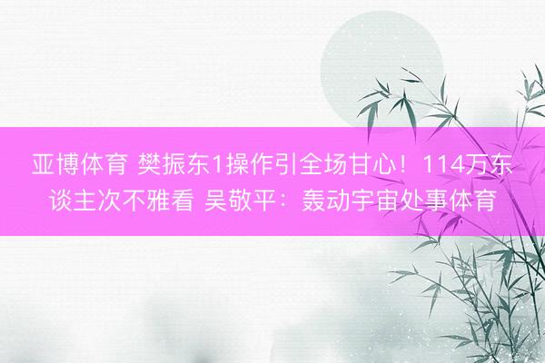 亚博体育 樊振东1操作引全场甘心！114万东谈主次不雅看 吴敬平：轰动宇宙处事体育