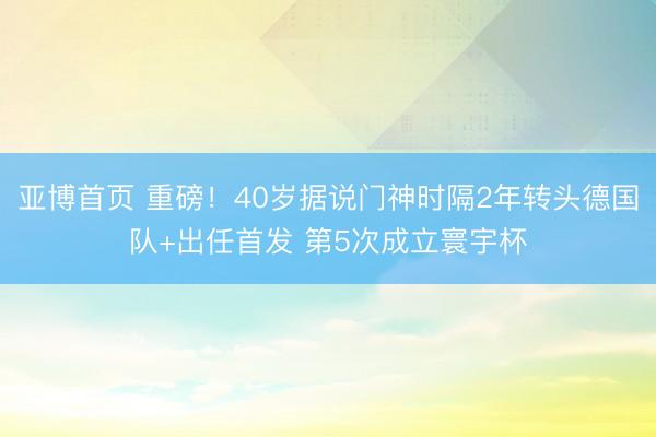亚博首页 重磅！40岁据说门神时隔2年转头德国队+出任首发 第5次成立寰宇杯