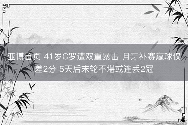 亚博首页 41岁C罗遭双重暴击 月牙补赛赢球仅差2分 5天后末轮不堪或连丢2冠