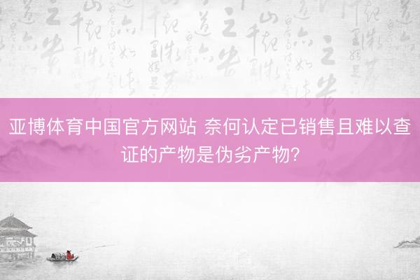 亚博体育中国官方网站 奈何认定已销售且难以查证的产物是伪劣产物？