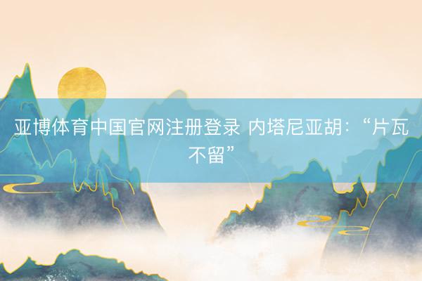 亚博体育中国官网注册登录 内塔尼亚胡：“片瓦不留”