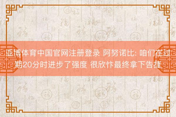 亚博体育中国官网注册登录 阿努诺比: 咱们在过期20分时进步了强度 很欣忭最终拿下告捷