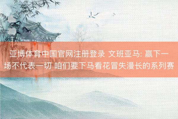 亚博体育中国官网注册登录 文班亚马: 赢下一场不代表一切 咱们要下马看花冒失漫长的系列赛