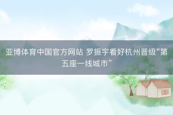 亚博体育中国官方网站 罗振宇看好杭州晋级“第五座一线城市”