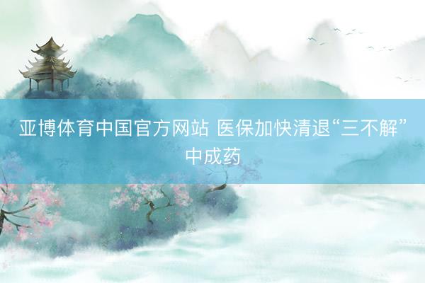 亚博体育中国官方网站 医保加快清退“三不解”中成药