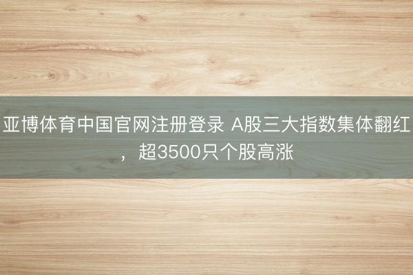 亚博体育中国官网注册登录 A股三大指数集体翻红，超3500只个股高涨