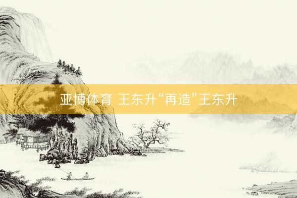亚博体育 王东升“再造”王东升